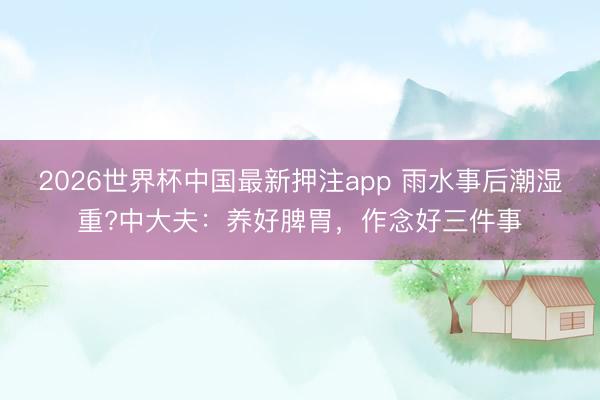 2026世界杯中国最新押注app 雨水事后潮湿重?中大夫：养好脾胃，作念好三件事
