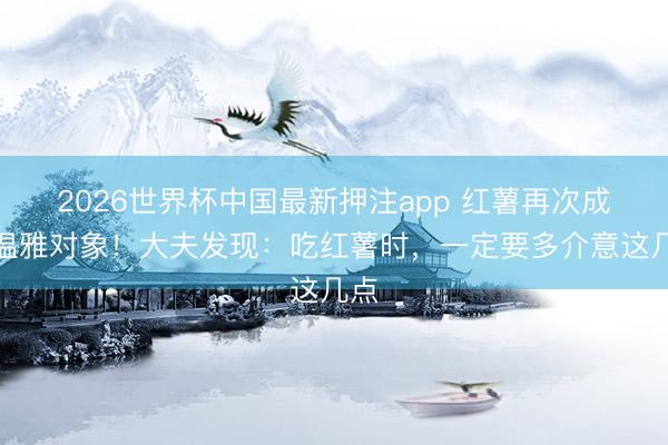 2026世界杯中国最新押注app 红薯再次成为温雅对象！大夫发现：吃红薯时，一定要多介意这几点
