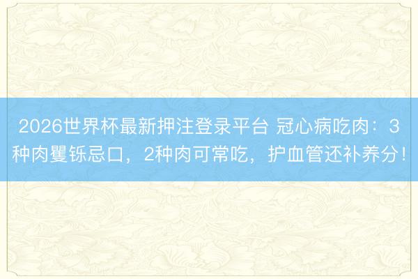 2026世界杯最新押注登录平台 冠心病吃肉：3种肉矍铄忌口，2种肉可常吃，护血管还补养分！