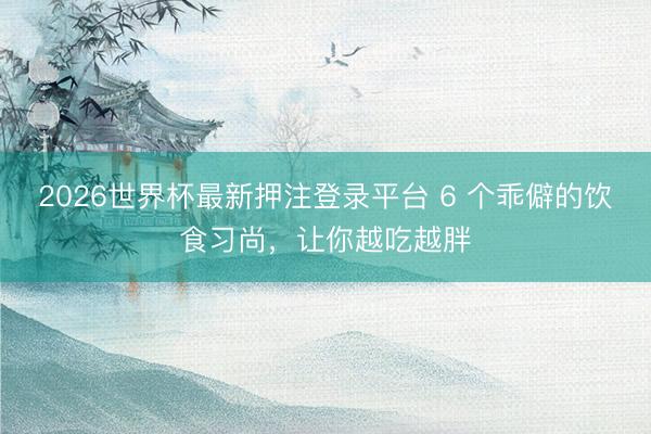 2026世界杯最新押注登录平台 6 个乖僻的饮食习尚,让你越吃越胖