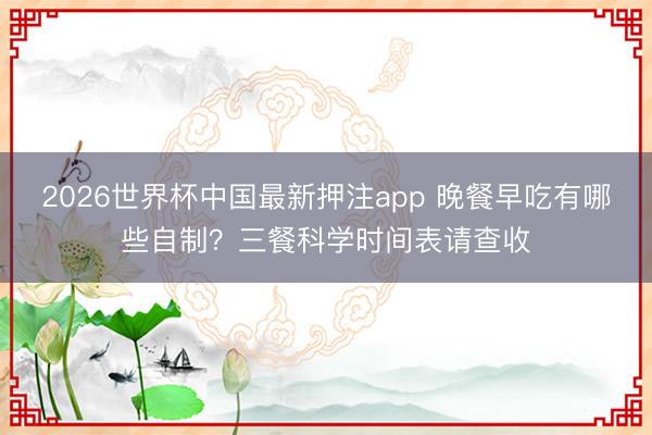 2026世界杯中国最新押注app 晚餐早吃有哪些自制？三餐科学时间表请查收