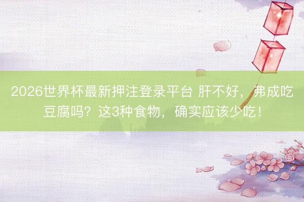 2026世界杯最新押注登录平台 肝不好，弗成吃豆腐吗？这3种食物，确实应该少吃！