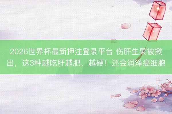 2026世界杯最新押注登录平台 伤肝生果被揪出，这3种越吃肝越肥、越硬！还会润泽癌细胞