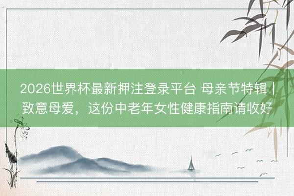 2026世界杯最新押注登录平台 母亲节特辑｜致意母爱，这份中老年女性健康指南请收好