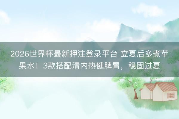 2026世界杯最新押注登录平台 立夏后多煮苹果水！3款搭配清内热健脾胃，稳固过夏