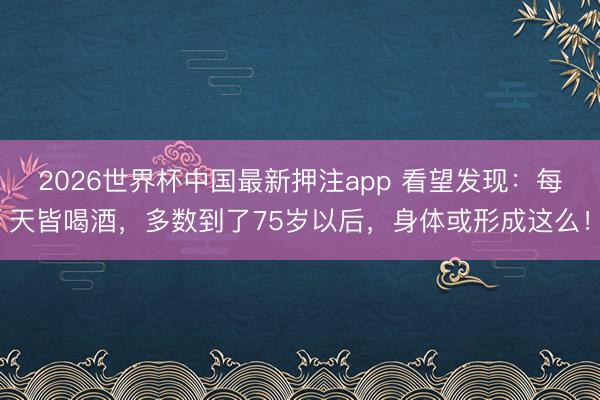 2026世界杯中国最新押注app 看望发现：每天皆喝酒，多数到了75岁以后，身体或形成这么！