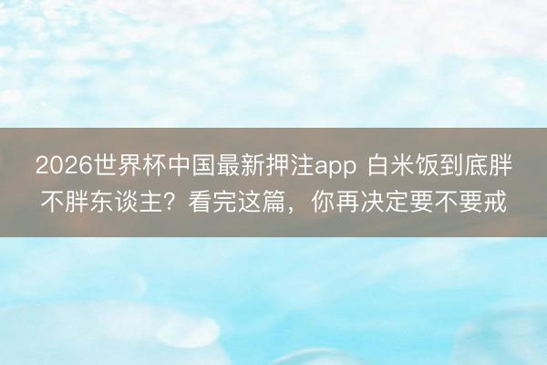 2026世界杯中国最新押注app 白米饭到底胖不胖东谈主？看完这篇，你再决定要不要戒