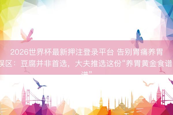 2026世界杯最新押注登录平台 告别胃痛养胃误区：豆腐并非首选，大夫推选这份“养胃黄金食谱”