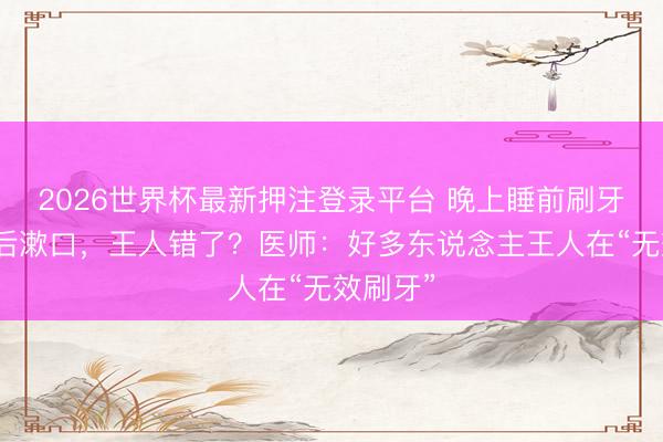 2026世界杯最新押注登录平台 晚上睡前刷牙、刷牙后漱口，王人错了？医师：好多东说念主王人在“无效刷牙”