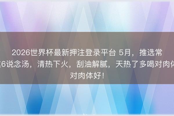 2026世界杯最新押注登录平台 5月,推选常喝这6说念汤,清热下火,刮油解腻,天热了多喝对肉体好!