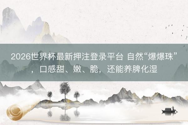 2026世界杯最新押注登录平台 自然“爆爆珠”，口感甜、嫩、脆，还能养脾化湿