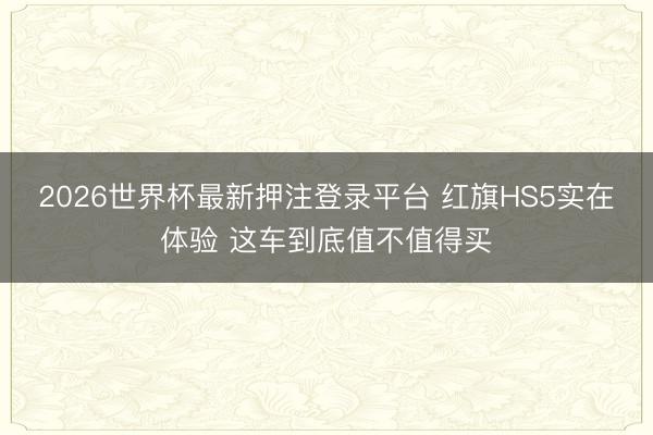 2026世界杯最新押注登录平台 红旗HS5实在体验 这车到底值不值得买