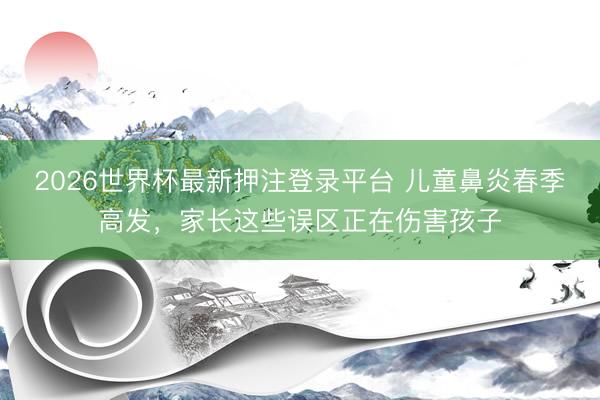 2026世界杯最新押注登录平台 儿童鼻炎春季高发，家长这些误区正在伤害孩子