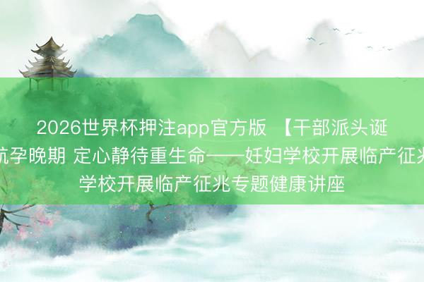 2026世界杯押注app官方版 【干部派头诞生年】科普护航孕晚期 定心静待重生命——妊妇学校开展临产征兆专题健康讲座