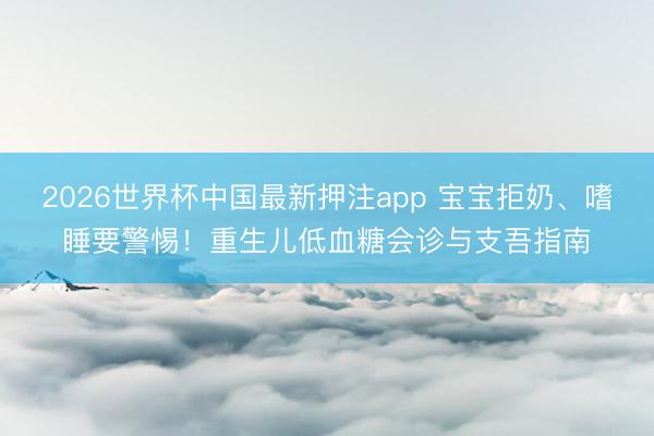 2026世界杯中国最新押注app 宝宝拒奶、嗜睡要警惕！重生儿低血糖会诊与支吾指南