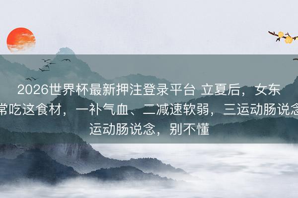 2026世界杯最新押注登录平台 立夏后，女东说念主要常吃这食材，一补气血、二减速软弱，三运动肠说念，别不懂