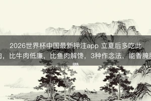 2026世界杯中国最新押注app 立夏后多吃此肉，比牛肉低廉，比鱼肉解馋，3种作念法，能香腌臜