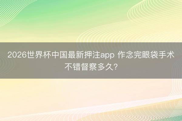 2026世界杯中国最新押注app 作念完眼袋手术不错督察多久?