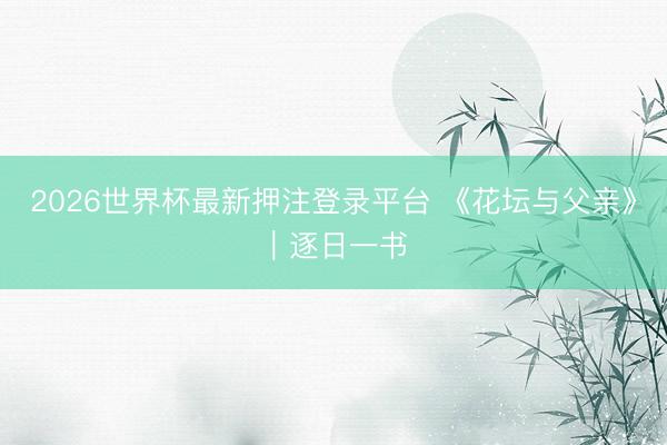 2026世界杯最新押注登录平台 《花坛与父亲》｜逐日一书