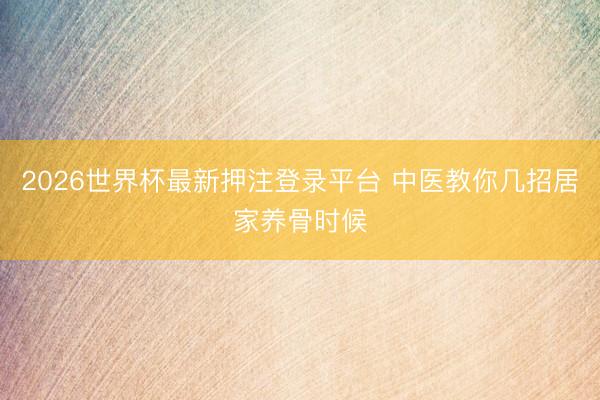 2026世界杯最新押注登录平台 中医教你几招居家养骨时候