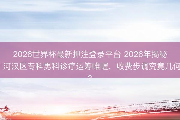 2026世界杯最新押注登录平台 2026年揭秘！河汉区专科男科诊疗运筹帷幄，收费步调究竟几何？