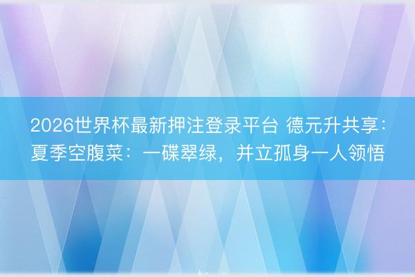 2026世界杯最新押注登录平台 德元升共享：夏季空腹菜：一碟翠绿，并立孤身一人领悟
