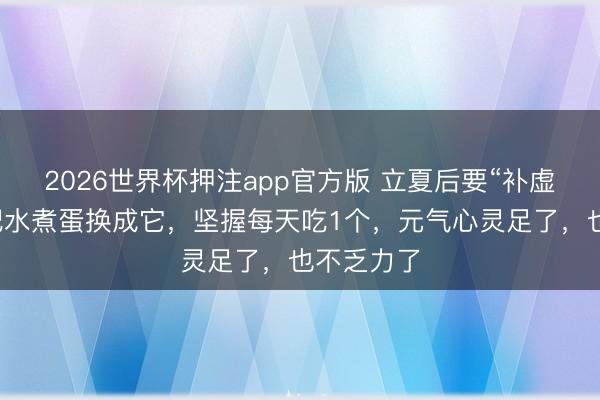 2026世界杯押注app官方版 立夏后要“补虚”，早餐把水煮蛋换成它，坚握每天吃1个，元气心灵足了，也不乏力了