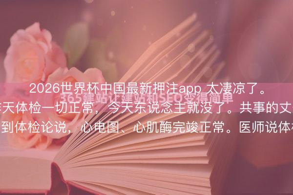 2026世界杯中国最新押注app 太凄凉了。共事的丈夫，41岁，昨天体检一切正常，今天东说念主就没了。共事的丈夫，才41岁，昨天刚拿到体检论说，心电图、心肌酶完竣正常。医师说体格没什么大问题，提防休息就行。效果今天早上，心源性暴毙，莫得抢救过来。孩子才10岁，父母体格王人不好，全家就靠他一个东说念主挣钱养家。他走了，这个家怎...
