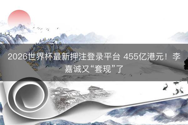 2026世界杯最新押注登录平台 455亿港元！李嘉诚又“套现”了