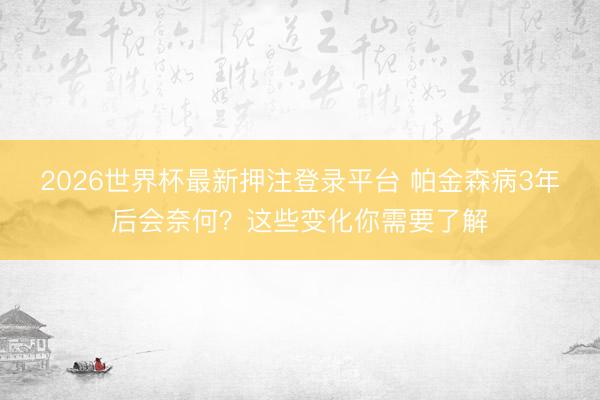 2026世界杯最新押注登录平台 帕金森病3年后会奈何？这些变化你需要了解