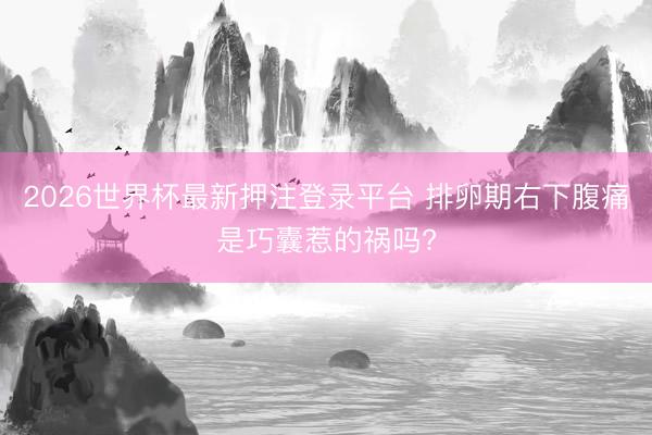 2026世界杯最新押注登录平台 排卵期右下腹痛是巧囊惹的祸吗?