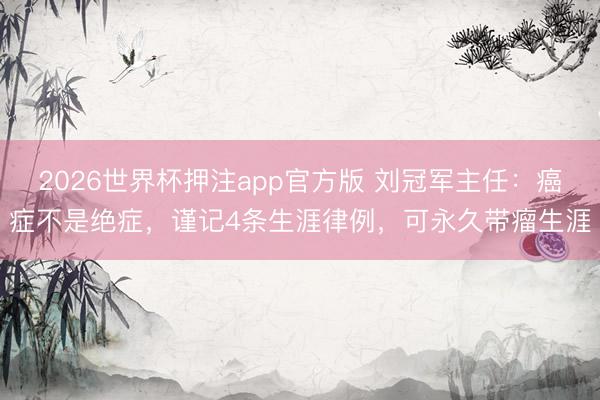 2026世界杯押注app官方版 刘冠军主任：癌症不是绝症，谨记4条生涯律例，可永久带瘤生涯