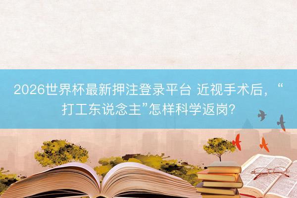 2026世界杯最新押注登录平台 近视手术后，“打工东说念主”怎样科学返岗？