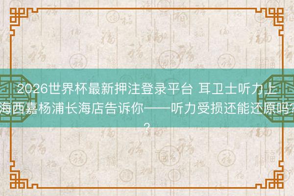 2026世界杯最新押注登录平台 耳卫士听力上海西嘉杨浦长海店告诉你——听力受损还能还原吗?