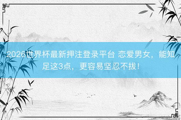 2026世界杯最新押注登录平台 恋爱男女，能知足这3点，更容易坚忍不拔！