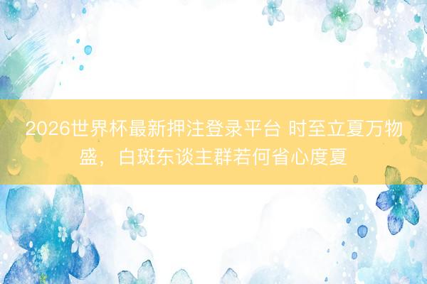 2026世界杯最新押注登录平台 时至立夏万物盛，白斑东谈主群若何省心度夏