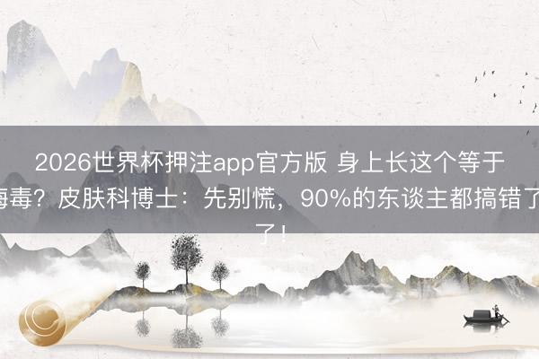 2026世界杯押注app官方版 身上长这个等于梅毒？皮肤科博士：先别慌，90%的东谈主都搞错了！