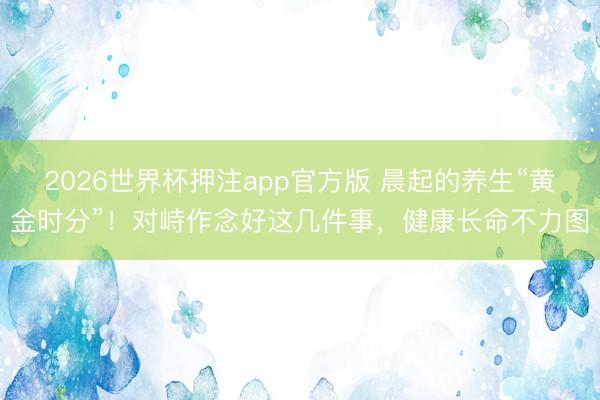 2026世界杯押注app官方版 晨起的养生“黄金时分”!对峙作念好这几件事,健康长命不力图