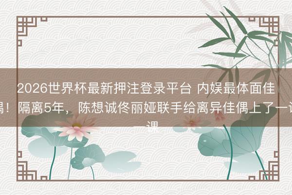 2026世界杯最新押注登录平台 内娱最体面佳偶！隔离5年，陈想诚佟丽娅联手给离异佳偶上了一课