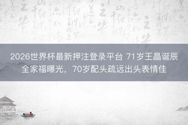2026世界杯最新押注登录平台 71岁王晶诞辰全家福曝光，70岁配头疏远出头表情佳
