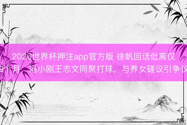 2026世界杯押注app官方版 徐帆回话仳离仅9个月，冯小刚王志文同聚打球，与养女磋议引争议