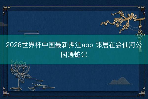 2026世界杯中国最新押注app 邻居在会仙河公园遇蛇记