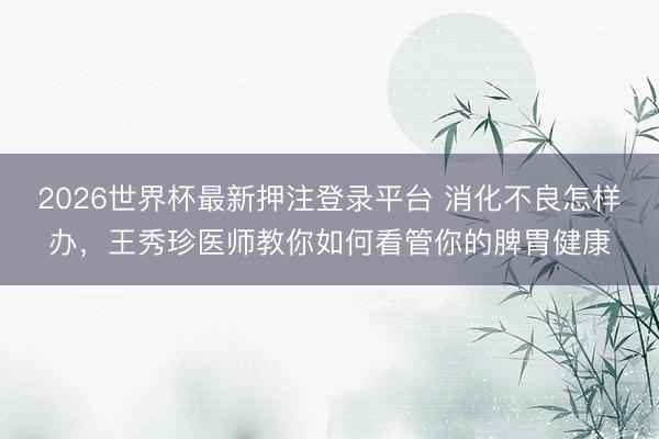 2026世界杯最新押注登录平台 消化不良怎样办，王秀珍医师教你如何看管你的脾胃健康