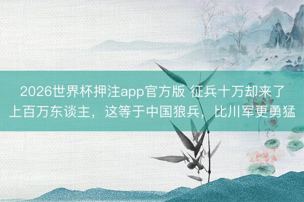 2026世界杯押注app官方版 征兵十万却来了上百万东谈主，这等于中国狼兵，比川军更勇猛