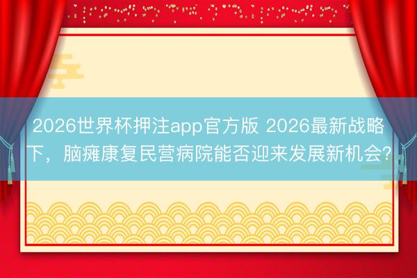 2026世界杯押注app官方版 2026最新战略下，脑瘫康复民营病院能否迎来发展新机会？