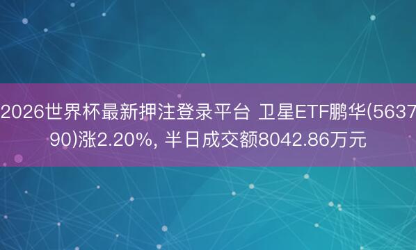 2026世界杯最新押注登录平台 卫星ETF鹏华(563790)涨2.20%， 半日成交额8042.86万元
