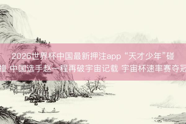 2026世界杯中国最新押注app “天才少年”碰撞 中国选手赵一程再破宇宙记载 宇宙杯速率赛夺冠