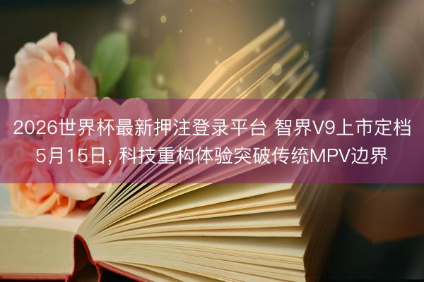 2026世界杯最新押注登录平台 智界V9上市定档5月15日， 科技重构体验突破传统MPV边界