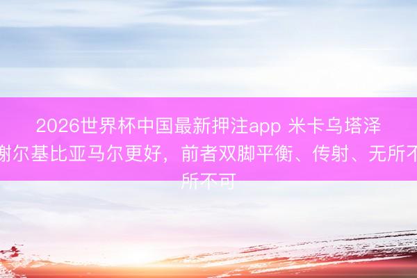2026世界杯中国最新押注app 米卡乌塔泽：谢尔基比亚马尔更好，前者双脚平衡、传射、无所不可