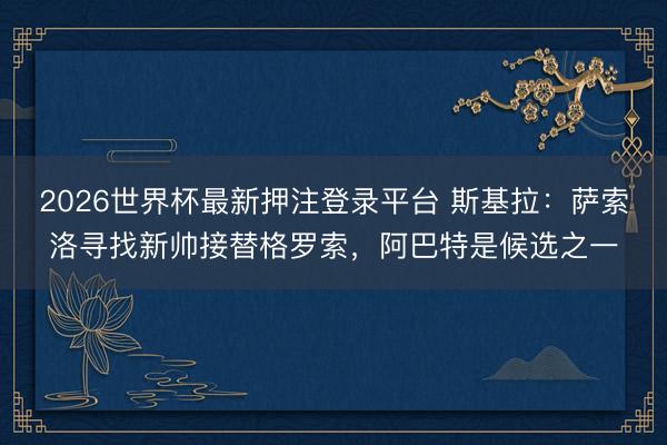 2026世界杯最新押注登录平台 斯基拉：萨索洛寻找新帅接替格罗索，阿巴特是候选之一